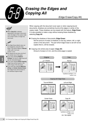 Page 1185-8  Erasing the Edges and Copying All (Edge Erase/Copy All)96
Added Features
5
When copying with the document cover open or when copying bound
documents, shadows are sometimes found at the edges or center of the
copies made. These shadows can be erased with the feature, Edge Erase.
It is also possible to make a copy without erasing these shadows by
selecting Copy All.
Erasing the shadows of documents (Edge Erase)
Set the amount of erase of shadows on the top, bottom, left, or right,
center of the...