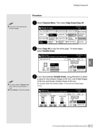 Page 1195-8  Erasing the Edges and Copying All (Edge Erase/Copy All)97
Added Features
5
Procedure
Select Features Menu. Then select Edge Erase/Copy All.
Select Copy All to copy the entire page.  To erase edges,
select Variable Erase.
If you have selected Variable Erase, use   buttons to select
a value for Top & Bottom Edges (2-50 mm), Left & Right Edges
(2-50 mm) and Center (Centre) Erase (0-50 mm).
For example, select Top & Bottom Edges: 10 mm and Left & Right Edges:
10 mm.The factory default is Normal (T&B:
2...