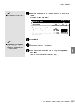 Page 1255-10 Selecting the Original Orientation (Original Orientation)103
Added Features
5
Select the corresponding document orientation of the original
loaded.
Select Head to Top or Head to Left.
Select Save.
Select other features if necessary.
Enter the required number of sets by using the keypad and
press Start.
Copies are made in the orientation selected in Step 3.
Some features cannot be selected
together with this feature. See
Appendix B: Possible Combinations
of Features
 for details.
Select Cancel to...