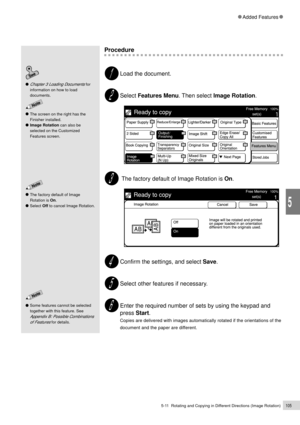 Page 1275-11  Rotating and Copying in Different Directions (Image Rotation)105
Added Features
5
Procedure
Load the document.
Select Features Menu. Then select Image Rotation.
 The factory default of Image Rotation is On.
Confirm the settings, and select Save.
Select other features if necessary.
Enter the required number of sets by using the keypad and
press Start.
Copies are delivered with images automatically rotated if the orientations of the
document and the paper are different.
Some features cannot be...