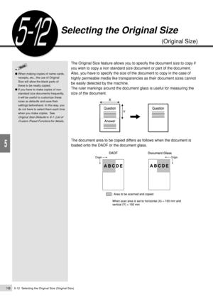 Page 1285-12  Selecting the Original Size (Original Size)106
Added Features
5
The Original Size feature allows you to specify the document size to copy if
you wish to copy a non standard size document or part of the document.
Also, you have to specify the size of the document to copy in the case of
highly permeable media like transparencies as their document sizes cannot
be easily detected by the machine.
The ruler markings around the document glass is useful for measuring the
size of the document.
The document...