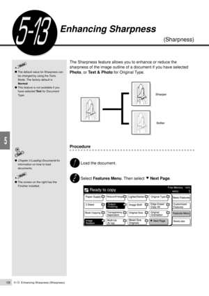 Page 1305-13  Enhancing Sharpness (Sharpness)108
Added Features
5
The Sharpness feature allows you to enhance or reduce the
sharpness of the image outline of a document if you have selected
Photo, or Text & Photo for Original Type.
Procedure
Load the document.
Select Features Menu. Then select     Next Page.
Enhancing Sharpness
(Sharpness)
Chapter 3 Loading Documents for
information on how to load
documents.
The default value for Sharpness can
be changed by using the Tools
Mode. The factory default is
Normal....