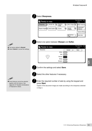 Page 1315-13  Enhancing Sharpness (Sharpness)109
Added Features
5
The factory default is Normal.
Select Cancel to cancel the settings.
Select Sharpness.
Select one option between Sharper and Softer.
Confirm the settings and select Save.
Select the other features if necessary.
Enter the required number of sets by using the keypad and
press Start.
Copies of the document image are made according to the sharpness selected
in Step 4.
Some features cannot be selected
together with this feature. See
Appendix B:...