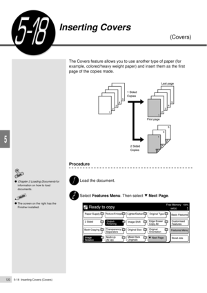 Page 1425-18  Inserting Covers (Covers)120
Added Features
5
The Covers feature allows you to use another type of paper (for
example, colored/heavy weight paper) and insert them as the first
page of the copies made.
Procedure
Load the document.
Select Features Menu. Then select     Next Page.
Chapter 3 Loading Documents for
information on how to load
documents.
Inserting Covers
(Covers)
The screen on the right has the
Finisher installed. 