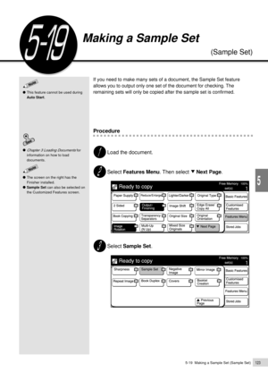 Page 1455-19  Making a Sample Set (Sample Set)123
Added Features
5
If you need to make many sets of a document, the Sample Set feature
allows you to output only one set of the document for checking. The
remaining sets will only be copied after the sample set is confirmed.
Procedure
Load the document.
Select Features Menu. Then select     Next Page.
Select Sample Set.
Chapter 3 Loading Documents for
information on how to load
documents.
Making a Sample Set
(Sample Set)
This feature cannot be used during
Auto...