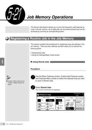 Page 1505-21  Job Memory Operations128
Added Features
5
The Stored Jobs feature allows you to save the frequently used features as
a job in the job memory. Up to eight jobs can be saved and each job can be
accessed by touching its corresponding button.
This section explains the procedures for registering copy job settings in the
job memory.  There are two methods and both allow you to achieve the
same purpose.
¥ Using Stored Jobs
¥ Using the Settings/Meter Check button
    Using Stored Jobs  
Procedure
Use the...