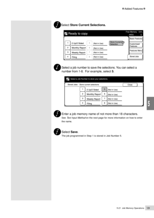 Page 1515-21  Job Memory Operations129
Added Features
5
Select Store Current Selections.
Select a job number to save the selections. You can select a
number from 1-8.  For example, select 5.
  
Enter a job memory name of not more than 18 characters.
See Text Input Method on the next page for more information on how to enter
the name.
Select Save.
The job programmed in Step 1 is stored in Job Number 5. 