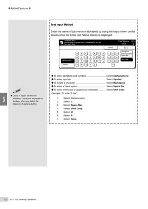 Page 1525-21  Job Memory Operations130
Added Features
5
Text Input Method
Enter the name of job memory alphabets by using the keys shown on the
screen once the Enter Job Name screen is displayed.
    To enter alphabets and numbers .............................  Select Alphanumeric
    To enter symbols ......................................................  Select Symbol
    To delete a character ...............................................  Select Backspace
    To enter a blank space...