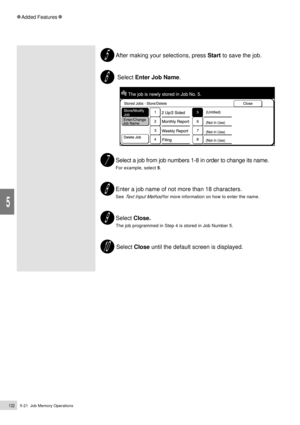 Page 1545-21  Job Memory Operations132
Added Features
5
After making your selections, press Start to save the job.
 Select Enter Job Name.
Select a job from job numbers 1-8 in order to change its name.
For example, select 5.
Enter a job name of not more than 18 characters.
See Text Input Method for more information on how to enter the name.
Select Close.
The job programmed in Step 4 is stored in Job Number 5.
 Select Close until the default screen is displayed. 