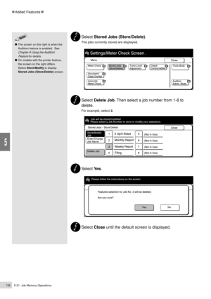 Page 1565-21  Job Memory Operations134
Added Features
5
Select Stored Jobs (Store/Delete).
The jobs currently stored are displayed.
Select Delete Job. Then select a job number from 1-8 to
delete.
For example, select 3.
Select Ye s.
Select Close until the default screen is displayed.
The screen on the right is when the
Auditron feature is enabled.  See
Chapter 9 Using the Auditron
Feature
 for details.
On models with the printer feature,
the screen on the right differs.
Select Store/Modify to display
Stored Jobs...