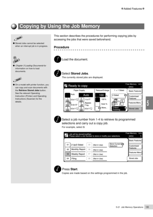 Page 1575-21  Job Memory Operations135
Added Features
5
Chapter 3 Loading Documents for
information on how to load
documents.
On a model with printer function, you
can copy and scan documents with
the Retrieve Stored Jobs button.
See the relevant Operating
Instruction (Printer) and Operating
Instructions (Scanner) for the
details.
Stored Jobs cannot be selected
when an interrupt job is in progress.
Copying by Using the Job Memory
This section describes the procedures for performing copying jobs by
accessing the...