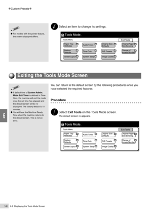 Page 1706-2  Displaying the Tools Mode Screen148
Custom Presets
6
Exiting the Tools Mode Screen
You can return to the default screen by the following procedures once you
have selected the required features.
Procedure
Select Exit Tools on the Tools Mode screen.
The default screen re-appears.
If default time of System Admin.
Mode Exit Timer is defined in Time-
Outs, the machine will exit the mode
once the set time has elapsed and
the default screen will be re-
displayed. The factory default is 10
minutes.
You will...