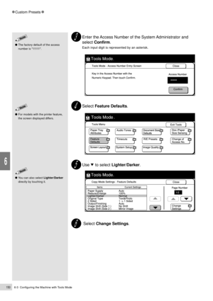 Page 1726-3  Configuring the Machine with Tools Mode150
Custom Presets
6
Enter the Access Number of the System Administrator and
select Confirm.
Each input digit is represented by an asterisk.
Select Feature Defaults.
Use     to select Lighter/Darker.
 Select Change Settings.
You can also select Lighter/Darker
directly by touching it.
The factory default of the access
number is 11111  .
For models with the printer feature,
the screen displayed differs. 