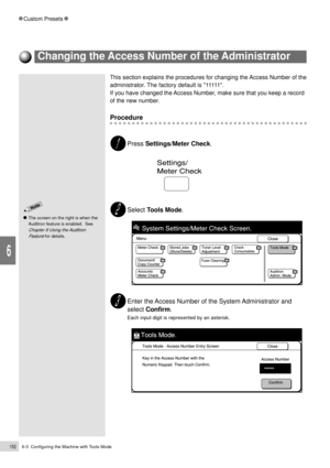 Page 1746-3  Configuring the Machine with Tools Mode152
Custom Presets
6
This section explains the procedures for changing the Access Number of the
administrator. The factory default is 11111.
If you have changed the Access Number, make sure that you keep a record
of the new number.
Procedure
Press Settings/Meter Check.
Select Tools Mode.
Enter the Access Number of the System Administrator and
select Confirm.
Each input digit is represented by an asterisk.
Changing the Access Number of the Administrator
The...