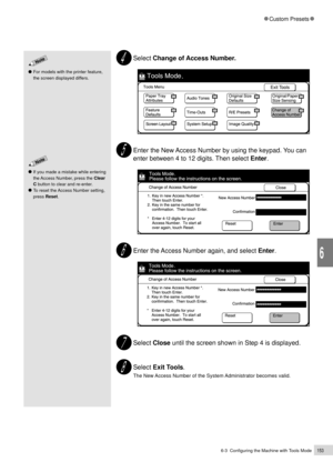 Page 1756-3  Configuring the Machine with Tools Mode153
Custom Presets
6
Select Change of Access Number.
Enter the New Access Number by using the keypad. You can
enter between 4 to 12 digits. Then select Enter.
Enter the Access Number again, and select Enter.
Select Close until the screen shown in Step 4 is displayed.
Select Exit Tools.
The New Access Number of the System Administrator becomes valid.
If you made a mistake while entering
the Access Number, press the Clear
C button to clear and re-enter.
To reset...