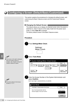 Page 1766-3  Configuring the Machine with Tools Mode154
Custom Presets
6
This section explains the procedures for changing the default screen, and
customizing the Basic Features screen and the Customized Features
screen.
    Changing the Default Screen  
This feature allows you to display the desired screen when the power is
switched on, when it returns to the ready mode from the power saver
mode, or when Clear All is pressed.
The factory default screen is the Basic Features screen.
Procedure
Press...