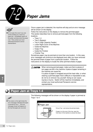 Page 1907-2  Paper Jams168
Troubleshooting
7
Paper Jams
Do not open the cover if you see
smoke emitting as a result of a
paper jam.  Immediately switch off
the power and disconnect the power
cord.  Then contact your local
authorized Panasonic service
representative.
Once a paper jam is detected, the machine will stop and an error message
will be shown on the display.
Follow the instructions on the display to remove the jammed paper.
This section describes how to remove jammed paper from the following
locations:...