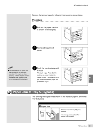 Page 1917-2  Paper Jams169
Troubleshooting
7
This message will not appear and
the machine will not resume its
operation if the tray is not closed
properly.  If sheets of paper are also
jammed at other locations, other
error messages will be displayed.
The following messages will be shown on the display if paper is jammed at
Tray 5 (Bypass).
Remove the jammed paper by following the procedures shown below.
Procedure
Pull out the paper tray that
is shown on the display.
Remove the jammed
paper.
Push the tray in...