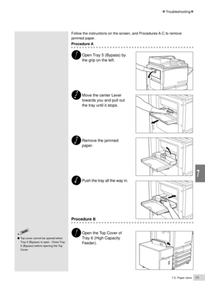 Page 1937-2  Paper Jams171
Troubleshooting
7
Follow the instructions on the screen, and Procedures A-C to remove
jammed paper.
Procedure A
Open Tray 5 (Bypass) by
the grip on the left.
Move the center Lever
towards you and pull out
the tray until it stops.
Remove the jammed
paper.
Push the tray all the way in.
Procedure B
Open the Top Cover of
Tray 6 (High Capacity
Feeder).
Top cover cannot be opened when
Tray 5 (Bypass) is open.  Close Tray
5 (Bypass) before opening the Top
Cover. 