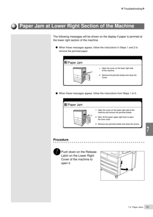 Page 1957-2  Paper Jams173
Troubleshooting
7
The following messages will be shown on the display if paper is jammed at
the lower right section of the machine.
When these messages appear, follow the instructions in Steps 1 and 2 to
remove the jammed paper.
When these messages appear, follow the instructions from Steps 1 to 5.
Procedure
Push down on the Release
Latch on the Lower Right
Cover of the machine to
open it.
Paper Jam at Lower Right Section of the Machine 