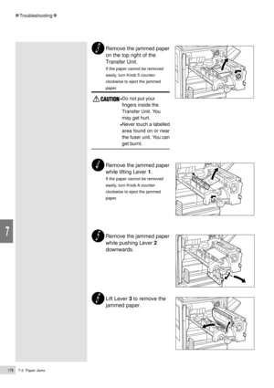 Page 1987-2  Paper Jams176
Troubleshooting
7
Remove the jammed paper
on the top right of the
Transfer Unit.
If the paper cannot be removed
easily, turn Knob 5 counter-
clockwise to eject the jammed
paper.
¥Do not put your
fingers inside the
Transfer Unit. You
may get hurt.
¥Never touch a labelled
area found on or near
the fuser unit. You can
get burnt.
Remove the jammed paper
while lifting Lever 1.
If the paper cannot be removed
easily, turn Knob A counter-
clockwise to eject the jammed
paper.
Remove the jammed...