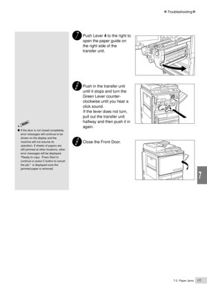 Page 1997-2  Paper Jams177
Troubleshooting
7
Push Lever 4 to the right to
open the paper guide on
the right side of the
transfer unit.
Push in the transfer unit
until it stops and turn the
Green Lever counter-
clockwise until you hear a
click sound.
          If the lever does not turn,
pull out the transfer unit
halfway and then push it in
again.
Close the Front Door.
If the door is not closed completely,
error messages will continue to be
shown on the display and the
machine will not resume its
operation. If...