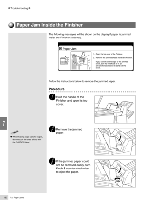 Page 2027-2  Paper Jams180
Troubleshooting
7
The following messages will be shown on the display if paper is jammed
inside the Finisher (optional).
Follow the instructions below to remove the jammed paper.
Procedure
Hold the handle of the
Finisher and open its top
cover.
Remove the jammed
paper.
If the jammed paper could
not be removed easily, turn
Knob 8 counter-clockwise
to eject the paper.
When making large volume output,
do not touch the area affixed with
the CAUTION label.
Paper Jam Inside the Finisher 