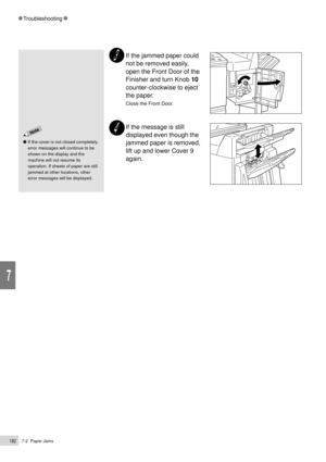 Page 2047-2  Paper Jams182
Troubleshooting
7
If the jammed paper could
not be removed easily,
open the Front Door of the
Finisher and turn Knob 10
counter-clockwise to eject
the paper.
Close the Front Door.
If the message is still
displayed even though the
jammed paper is removed,
lift up and lower Cover 9
again.
If the cover is not closed completely,
error messages will continue to be
shown on the display and the
machine will not resume its
operation. If sheets of paper are still
jammed at other locations,...