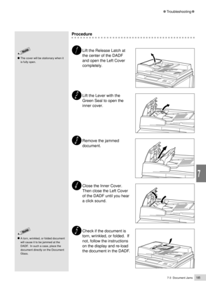 Page 2077-3  Document Jams185
Troubleshooting
7
Procedure
Lift the Release Latch at
the center of the DADF
and open the Left Cover
completely.
Lift the Lever with the
Green Seal to open the
inner cover.
Remove the jammed
document.
Close the Inner Cover.
Then close the Left Cover
of the DADF until you hear
a click sound.
Check if the document is
torn, wrinkled, or folded.  If
not, follow the instructions
on the display and re-load
the document in the DADF.
The cover will be stationary when it
is fully open.
A...