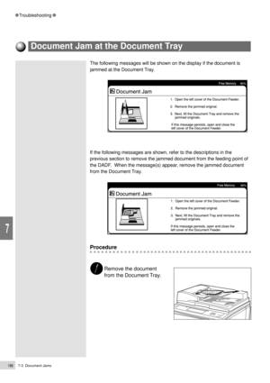 Page 2087-3  Document Jams186
Troubleshooting
7
The following messages will be shown on the display if the document is
jammed at the Document Tray.
If the following messages are shown, refer to the descriptions in the
previous section to remove the jammed document from the feeding point of
the DADF.  When the message(s) appear, remove the jammed document
from the Document Tray.
Procedure
Remove the document
from the Document Tray.
Document Jam at the Document Tray 