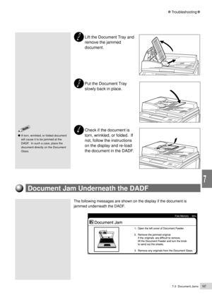 Page 2097-3  Document Jams187
Troubleshooting
7
Lift the Document Tray and
remove the jammed
document.
Put the Document Tray
slowly back in place.
Check if the document is
torn, wrinkled, or folded.  If
not, follow the instructions
on the display and re-load
the document in the DADF.
A torn, wrinkled, or folded document
will cause it to be jammed at the
DADF.  In such a case, place the
document directly on the Document
Glass.
Document Jam Underneath the DADF
The following messages are shown on the display if the...