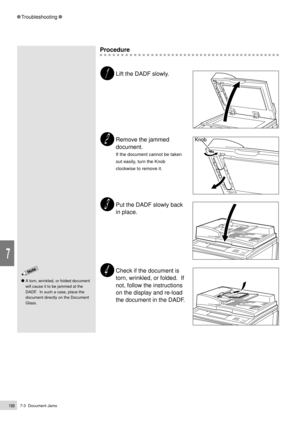 Page 2107-3  Document Jams188
Troubleshooting
7
Procedure
Lift the DADF slowly.
Remove the jammed
document.
If the document cannot be taken
out easily, turn the Knob
clockwise to remove it.
Put the DADF slowly back
in place.
Check if the document is
torn, wrinkled, or folded.  If
not, follow the instructions
on the display and re-load
the document in the DADF.
A torn, wrinkled, or folded document
will cause it to be jammed at the
DADF.  In such a case, place the
document directly on the Document
Glass. 