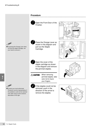 Page 2127-4  Stapler Faults190
Troubleshooting
7
Procedure
Open the Front Door of the
Finisher.
Press the Orange Lever as
shown in the diagram and
pull out the Staple
Cartridge.
Open the cover of the
staple cartridge as shown
in the diagram and remove
the jammed staples.
When removing
jammed staples, take
care not to injure
your fingers.
If the staples could not be
removed, push in the
direction of the arrow to
remove the staples.
Contact your local authorized
Panasonic service representative if
the problems...