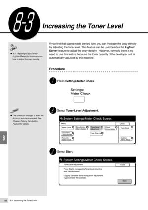 Page 2208-3  Increasing the Toner Level198
Daily Care
8
Increasing the Toner Level
If you find that copies made are too light, you can increase the copy density
by adjusting the toner level. This feature can be used besides the Lighter/
Darker feature to adjust the copy density.  However, normally there is no
need to use this feature because the toner quantity of the developer unit is
automatically adjusted by the machine.
Procedure
Press Settings/Meter Check.
Select Toner Level Adjustment.
Select Start.
5-2:...