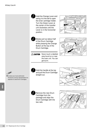 Page 2268-5  Replacing the Drum Cartridge204
Daily Care
8
Hold the Orange Lever and
swing it to the left to open
the toner cartridge holder.
Turn the Green Lever at
the center of the transfer
unit clockwise until the
Lever is in the horizontal
position.
Slowly pull out about half
of the Drum Cartridge
while pressing the Orange
Button at the top of the
Drum Cartridge.
Never touch a labelled
area found on or near
the fuser unit. You can
get burnt.
Hold the handle at the top
and pull the Drum Cartridge
straight...