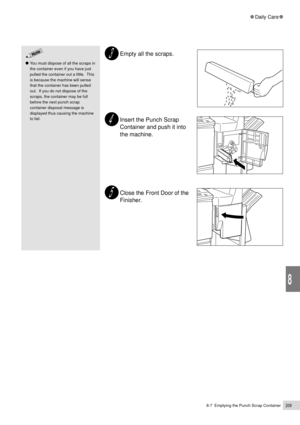 Page 2318-7  Emptying the Punch Scrap Container209
Daily Care
8
Empty all the scraps.
Insert the Punch Scrap
Container and push it into
the machine.
Close the Front Door of the
Finisher.
You must dispose of all the scraps in
the container even if you have just
pulled the container out a little.  This
is because the machine will sense
that the container has been pulled
out.  If you do not dispose of the
scraps, the container may be full
before the next punch scrap
container disposal message is
displayed thus...