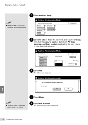 Page 2509-5  Deleting the Account Data228
Using the Auditron Feature
9
Select Auditron Setup.
Select All Data to delete the password, copy volume and copy
limit of all the accounts together.  Select only All Copy
Volumes or All Copy Limits to delete either the copy volume
or copy limit of all accounts.
Select Ye s.
The defined data disappears.
Select Close.
Select Exit Auditron.
The Password Entry screen is displayed.
Review CE Data is used only by
Panasonic  Service Representative.
The default screen is...