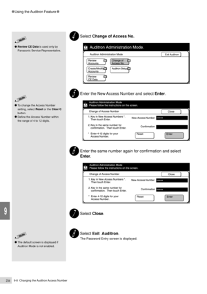 Page 2569-8  Changing the Auditron Access Number234
Using the Auditron Feature
9
Review CE Data is used only by
Panasonic Service Representative.
Select Change of Access No.
Enter the New Access Number and select Enter.
Enter the same number again for confirmation and select
Enter.
Select Close.
Select Exit  Auditron.
The Password Entry screen is displayed.
To change the Access Number
setting, select Reset or the Clear C
button.
Define the Access Number within
the range of 4 to 12 digits.
The default screen is...