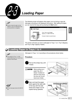 Page 432-3  Loading Paper21
2
Loading Paper
During a copy job, paper can be
added to a tray not selected for the
current job that is in progress.
Loading Paper
The following screen will appear when paper runs out during a copy job.
Add paper according to the displayed instructions.  After adding the paper,
you can resume the copy job by pressing the Start button.
This section will show you how to add paper to Trays 1 to 4, Tray 5 (Bypass),
and Tray 6 (High Capacity Feeder).
Add paper to Trays 1 to 4 according...