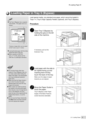 Page 452-3  Loading Paper23
2
Loading Paper
Load paper with the side to
be copied facing up and
inserting them till they
touch the back of the tray.
Make sure the edges of paper
towards you are aligned.
Move the Paper Guide to
touch the paper.
Tray 5 (Bypass) under Paper
Supply of the Basic Features
screen becomes selectable.
Do not place things other than
media on Tray 5 (Bypass). Also, do
not make copies while holding the
edge of the paper. The wrong paper
size may be detected leading to
paper jams.
Make sure...