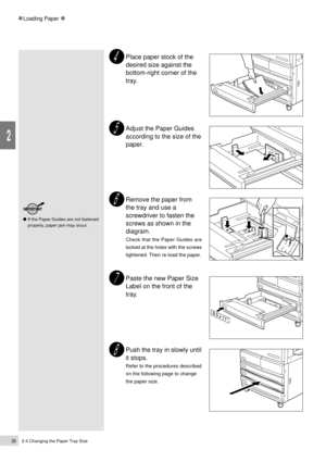 Page 502-4 Changing the Paper Tray Size28
Loading Paper
2
Place paper stock of the
desired size against the
bottom-right corner of the
tray.
Adjust the Paper Guides
according to the size of the
paper.
Remove the paper from
the tray and use a
screwdriver to fasten the
screws as shown in the
diagram.
Check that the Paper Guides are
locked at the holes with the screws
tightened. Then re-load the paper.
Paste the new Paper Size
Label on the front of the
tray.
Push the tray in slowly until
it stops.
Refer to the...