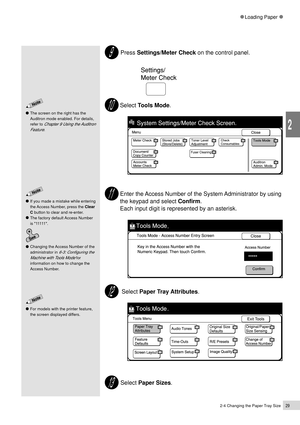 Page 512-4 Changing the Paper Tray Size29
Loading Paper
2
 Press Settings/Meter Check on the control panel.
             
Select Tools Mode.
Enter the Access Number of the System Administrator by using
the keypad and select Confirm.
Each input digit is represented by an asterisk.
 Select Paper Tray Attributes.
 Select Paper Sizes.
If you made a mistake while entering
the Access Number, press the Clear
C button to clear and re-enter.
The factory default Access Number
is 11111.
Changing the Access Number of the...