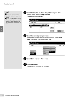 Page 522-4 Changing the Paper Tray Size30
Loading Paper
2
Select the tray that you have changed by using the
buttons. Then select Change Settings.
For example, select Tray 3.
Select the desired preset paper size.
If the preset paper size is measured in inches, select Inch
Size. Then select the desired paper size.
Select Save once and Close twice.
Select Exit Tools.
The paper size of the selected tray is changed.
The tray can also be selected
directly by touching its button on the
display.
As Tray 1 and Tray 6...