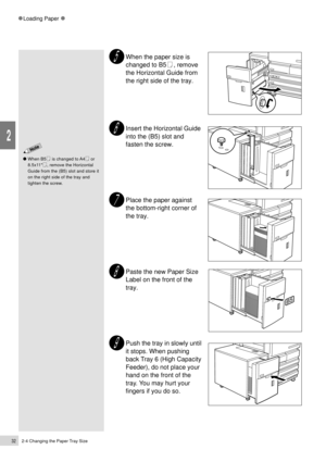 Page 542-4 Changing the Paper Tray Size32
Loading Paper
2
When the paper size is
changed to B5
, remove
the Horizontal Guide from
the right side of the tray.
Insert the Horizontal Guide
into the (B5) slot and
fasten the screw.
Place the paper against
the bottom-right corner of
the tray.
Paste the new Paper Size
Label on the front of the
tray.
Push the tray in slowly until
it stops. When pushing
back Tray 6 (High Capacity
Feeder), do not place your
hand on the front of the
tray. You may hurt your
fingers if you...