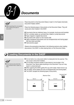 Page 563-1 Documents34
Loading Documents
3
Documents
Place document on the Document Glass or load it in the Duplex Automatic
Document Feeder (DADF).
Place the following types of documents on the Document Glass. They will
cause jams when loaded in the DADF.
Documents that are relatively heavy, for example, brochures and booklets
Torn, wrinkled, paste-up, punched-hole, folded or curled documents
Paper-clipped or stapled documents
Documents with carbon on the reverse side
Highly transparent documents such as...