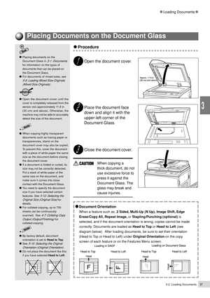 Page 593-2  Loading Documents37
Loading Documents
3
    Procedure
Open the document cover.
Place the document face
down and align it with the
upper-left corner of the
Document Glass.
Close the document cover.
When copying a
thick document, do not
use excessive force to
press it against the
Document Glass. The
glass may break and
cause injuries.
    Document Orientation
When a feature such as, 2 Sided, Multi-Up (N Up), Image Shift, Edge
Erase/Copy All, Repeat Image, or Stapling/Punching (optional) is
selected,...