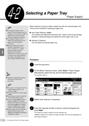 Page 644-2  Selecting a Paper Tray (Paper Supply)42
Basic Features
4
Before starting a copy job, select a paper tray with the required paper size.
There are two methods of selecting a paper tray:
Auto Paper Selection (Auto)
The machine will detect the document size, match it with the percentage
selected in Reduce/Enlarge and determine which paper size to use.
Operators Selection
You will select the desired paper tray.
Procedure
Load the document.
On the Basic Features screen, select Auto in Paper Supply....