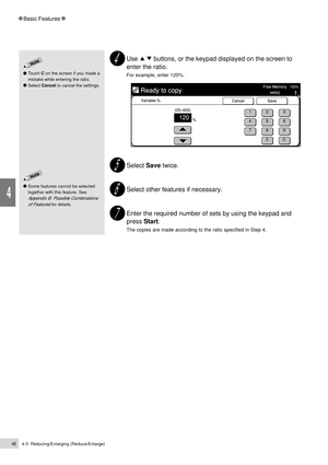 Page 704-3  Reducing/Enlarging (Reduce/Enlarge)48
Basic Features
4
Use         buttons, or the keypad displayed on the screen to
enter the ratio.
For example, enter 120%.
Select Save twice.
Select other features if necessary.
Enter the required number of sets by using the keypad and
press Start.
The copies are made according to the ratio specified in Step 4.
Some features cannot be selected
together with this feature. See
Appendix B: Possible Combinations
of Features
 for details.
Touch C on the screen if you...