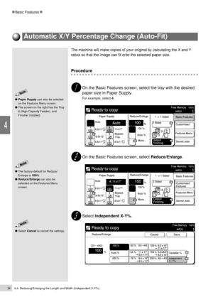 Page 764-4  Reducing/Enlarging the Length and Width (Independent X-Y%)54
Basic Features
4
The factory default for Reduce/
Enlarge is 100%.
Reduce/Enlarge can also be
selected on the Features Menu
screen.
Paper Supply can also be selected
on the Features Menu screen.
The screen on the right has the Tray
6 (High Capacity Feeder), and
Finisher installed.
Select Cancel to cancel the settings.
The machine will make copies of your original by calculating the X and Y
ratios so that the image can fit onto the selected...