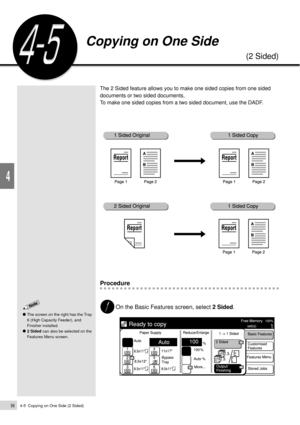 Page 784-5  Copying on One Side (2 Sided)56
Basic Features
4
Copying on One Side
(2 Sided)
The 2 Sided feature allows you to make one sided copies from one sided
documents or two sided documents,
To make one sided copies from a two sided document, use the DADF.
Procedure
On the Basic Features screen, select 2 Sided.
The screen on the right has the Tray
6 (High Capacity Feeder), and
Finisher installed.
2 Sided can also be selected on the
Features Menu screen. 